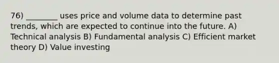 76) ________ uses price and volume data to determine past trends, which are expected to continue into the future. A) Technical analysis B) Fundamental analysis C) Efficient market theory D) Value investing