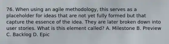 76. When using an agile methodology, this serves as a placeholder for ideas that are not yet fully formed but that capture the essence of the idea. They are later broken down into user stories. What is this element called? A. Milestone B. Preview C. Backlog D. Epic