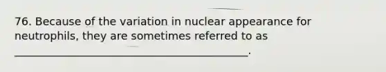 76. Because of the variation in nuclear appearance for neutrophils, they are sometimes referred to as ___________________________________________.