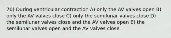 76) During ventricular contraction A) only the AV valves open B) only the AV valves close C) only the semilunar valves close D) the semilunar valves close and the AV valves open E) the semilunar valves open and the AV valves close