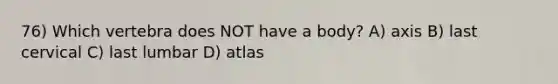 76) Which vertebra does NOT have a body? A) axis B) last cervical C) last lumbar D) atlas