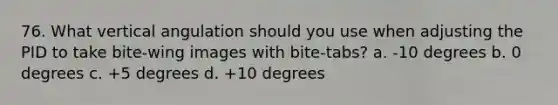 76. What vertical angulation should you use when adjusting the PID to take bite-wing images with bite-tabs? a. -10 degrees b. 0 degrees c. +5 degrees d. +10 degrees