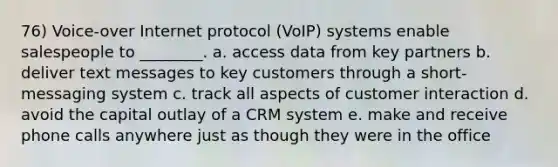 76) Voice-over Internet protocol (VoIP) systems enable salespeople to ________. a. access data from key partners b. deliver text messages to key customers through a short-messaging system c. track all aspects of customer interaction d. avoid the capital outlay of a CRM system e. make and receive phone calls anywhere just as though they were in the office