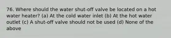 76. Where should the water shut-off valve be located on a hot water heater? (a) At the cold water inlet (b) At the hot water outlet (c) A shut-off valve should not be used (d) None of the above