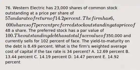 76. Western Electric has 23,000 shares of common stock outstanding at a price per share of 57 and a rate of return of 14.2 percent. The firm has 6,000 shares of 7 percent preferred stock outstanding at a price of48 a share. The preferred stock has a par value of 100. The outstanding debt has a total face value of350,000 and currently sells for 102 percent of face. The yield-to-maturity on the debt is 8.49 percent. What is the firm's weighted average cost of capital if the tax rate is 34 percent? A. 12.69 percent B. 13.44 percent C. 14.19 percent D. 14.47 percent E. 14.92 percent