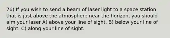 76) If you wish to send a beam of laser light to a space station that is just above the atmosphere near the horizon, you should aim your laser A) above your line of sight. B) below your line of sight. C) along your line of sight.