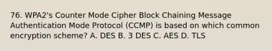 76. WPA2's Counter Mode Cipher Block Chaining Message Authentication Mode Protocol (CCMP) is based on which common encryption scheme? A. DES B. 3 DES C. AES D. TLS