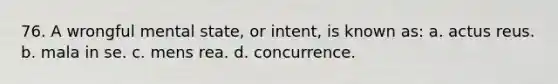 76. A wrongful mental state, or intent, is known as: a. actus reus. b. mala in se. c. mens rea. d. concurrence.