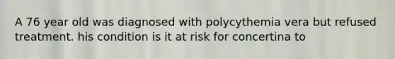 A 76 year old was diagnosed with polycythemia vera but refused treatment. his condition is it at risk for concertina to