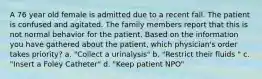 A 76 year old female is admitted due to a recent fall. The patient is confused and agitated. The family members report that this is not normal behavior for the patient. Based on the information you have gathered about the patient, which physician's order takes priority? a. "Collect a urinalysis" b. "Restrict their fluids " c. "Insert a Foley Catheter" d. "Keep patient NPO"