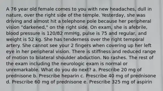 A 76 year old female comes to you with new headaches, dull in nature, over the right side of the temple. Yesterday, she was driving and almost hit a telephone pole because her peripheral vision "darkened," on the right side. On exam, she is afebrile, blood pressure is 120/82 mmHg, pulse is 75 and regular, and weight is 52 kg. She has tenderness over the right temporal artery. She cannot see your 2 fingers when covering up her left eye in her peripheral vision. There is stiffness and reduced range of motion to bilateral shoulder abduction. No rashes. The rest of the exam including the neurologic exam is normal or unremarkable. What do you do next? a. Prescribe 20 mg of prednisone b. Prescribe heparin c. Prescribe 40 mg of prednisone d. Prescribe 60 mg of prednisone e. Prescribe 325 mg of aspirin