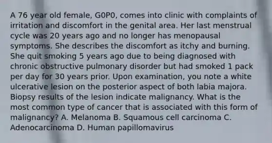 A 76 year old female, G0P0, comes into clinic with complaints of irritation and discomfort in the genital area. Her last menstrual cycle was 20 years ago and no longer has menopausal symptoms. She describes the discomfort as itchy and burning. She quit smoking 5 years ago due to being diagnosed with chronic obstructive pulmonary disorder but had smoked 1 pack per day for 30 years prior. Upon examination, you note a white ulcerative lesion on the posterior aspect of both labia majora. Biopsy results of the lesion indicate malignancy. What is the most common type of cancer that is associated with this form of malignancy? A. Melanoma B. Squamous cell carcinoma C. Adenocarcinoma D. Human papillomavirus