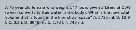 A 76 year old female who weighs 147 lbs is given 3 Liters of D5W (which converts to free water in the body). What is the new total volume that is found in the Interstitial space? A. 2725 mL B. 10.9 L C. 8.2 L D. 8940 mL E. 2.73 L F. 743 mL