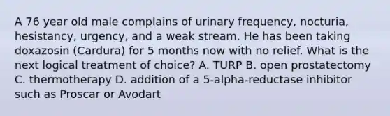 A 76 year old male complains of urinary frequency, nocturia, hesistancy, urgency, and a weak stream. He has been taking doxazosin (Cardura) for 5 months now with no relief. What is the next logical treatment of choice? A. TURP B. open prostatectomy C. thermotherapy D. addition of a 5-alpha-reductase inhibitor such as Proscar or Avodart