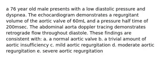 a 76 year old male presents with a low diastolic pressure and dyspnea. The echocardiogram demonstrates a regurgitant volume of the aortic valve of 60mL and a pressure half time of 200msec. The abdominal aorta doppler tracing demonstrates retrograde flow throughout diastole. These findings are consistent with: a. a normal aortic valve b. a trivial amount of aortic insufficiency c. mild aortic regurgitation d. moderate aortic regurgitation e. severe aortic regurgitation