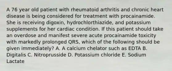 A 76 year old patient with rheumatoid arthritis and chronic heart disease is being considered for treatment with procainamide. She is receiving digoxin, hydrochlorthiazide, and potassium supplements for her cardiac condition. If this patient should take an overdose and manifest severe acute procainamide toxicity with markedly prolonged QRS, which of the following should be given immediately? A. A calcium chelator such as EDTA B. Digitalis C. Nitroprusside D. Potassium chloride E. Sodium Lactate