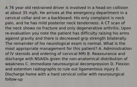 A 76 year old restrained driver is involved in a head-on collision at about 35 mph. He arrives at the emergency department in a cervical collar and on a backboard. His only complaint is neck pain, and he has mild posterior neck tenderness. A CT scan of the neck shows no fracture and only degenerative arthritis. Upon re-evaluation you note the patient has difficulty raising his arms against gravity and there is decreased grip strength bilaterally. The remainder of his neurological exam is normal. What is the most appropriate management for this patient? A. Administration of IV steroids and ordering of cervical MRI B. Reassurance and discharge with NSAIDs given the non-anatomical distribution of weakness C. Immediate neurosurgical decompression D. Flexion and extention radiographs to rule out ligamentous injury E. Discharge home with a hard cervical collar with neurosurgical follow-up