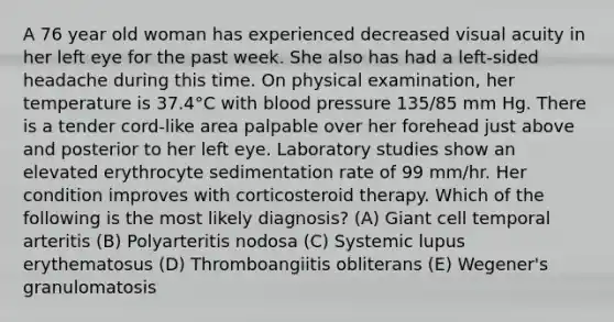 A 76 year old woman has experienced decreased visual acuity in her left eye for the past week. She also has had a left-sided headache during this time. On physical examination, her temperature is 37.4°C with blood pressure 135/85 mm Hg. There is a tender cord-like area palpable over her forehead just above and posterior to her left eye. Laboratory studies show an elevated erythrocyte sedimentation rate of 99 mm/hr. Her condition improves with corticosteroid therapy. Which of the following is the most likely diagnosis? (A) Giant cell temporal arteritis (B) Polyarteritis nodosa (C) Systemic lupus erythematosus (D) Thromboangiitis obliterans (E) Wegener's granulomatosis