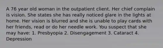 A 76 year old woman in the outpatient client. Her chief complain is vision. She states she has really noticed glare in the lights at home. Her vision is blurred and she is unable to play cards with her friends, read or do her needle work. You suspect that she may have: 1. Presbyopia 2. Disengagement 3. Cataract 4. Depression