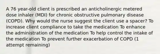 A 76 year-old client is prescribed an anticholinergic metered dose inhaler (MDI) for chronic obstructive pulmonary disease (COPD). Why would the nurse suggest the client use a spacer? To increase client compliance to take the medication To enhance the administration of the medication To help control the intake of the medication To prevent further exacerbation of COPD (1 attempt remaining)