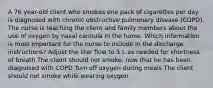 A 76 year-old client who smokes one pack of cigarettes per day is diagnosed with chronic obstructive pulmonary disease (COPD). The nurse is teaching the client and family members about the use of oxygen by nasal cannula in the home. Which information is most important for the nurse to include in the discharge instructions? Adjust the liter flow to 5 L as needed for shortness of breath The client should not smoke, now that he has been diagnosed with COPD Turn off oxygen during meals The client should not smoke while wearing oxygen