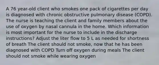 A 76 year-old client who smokes one pack of cigarettes per day is diagnosed with chronic obstructive pulmonary disease (COPD). The nurse is teaching the client and family members about the use of oxygen by nasal cannula in the home. Which information is most important for the nurse to include in the discharge instructions? Adjust the liter flow to 5 L as needed for shortness of breath The client should not smoke, now that he has been diagnosed with COPD Turn off oxygen during meals The client should not smoke while wearing oxygen