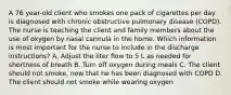 A 76 year-old client who smokes one pack of cigarettes per day is diagnosed with chronic obstructive pulmonary disease (COPD). The nurse is teaching the client and family members about the use of oxygen by nasal cannula in the home. Which information is most important for the nurse to include in the discharge instructions? A. Adjust the liter flow to 5 L as needed for shortness of breath B. Turn off oxygen during meals C. The client should not smoke, now that he has been diagnosed with COPD D. The client should not smoke while wearing oxygen