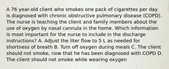 A 76 year-old client who smokes one pack of cigarettes per day is diagnosed with chronic obstructive pulmonary disease (COPD). The nurse is teaching the client and family members about the use of oxygen by nasal cannula in the home. Which information is most important for the nurse to include in the discharge instructions? A. Adjust the liter flow to 5 L as needed for shortness of breath B. Turn off oxygen during meals C. The client should not smoke, now that he has been diagnosed with COPD D. The client should not smoke while wearing oxygen