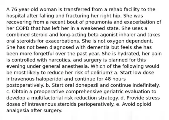 A 76 year-old woman is transferred from a rehab facility to the hospital after falling and fracturing her right hip. She was recovering from a recent bout of pneumonia and exacerbation of her COPD that has left her in a weakened state. She uses a combined steroid and long-acting beta agonist inhaler and takes oral steroids for exacerbations. She is not oxygen dependent. She has not been diagnosed with dementia but feels she has been more forgetful over the past year. She is hydrated, her pain is controlled with narcotics, and surgery is planned for this evening under general anesthesia. Which of the following would be most likely to reduce her risk of delirium? a. Start low dose intravenous haloperidol and continue for 48 hours postoperatively. b. Start oral donepezil and continue indefinitely. c. Obtain a preoperative comprehensive geriatric evaluation to develop a multifactorial risk reduction strategy. d. Provide stress doses of intravenous steroids perioperatively. e. Avoid opioid analgesia after surgery.