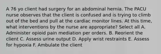 A 76 yo client had surgery for an abdominal hernia. The PACU nurse observes that the client is confused and is trying to climb out of the bed and pull at the cardiac monitor lines. At this time, what interventions by the nurse are appropriate? Select all A. Administer opioid pain mediation per orders. B. Reorient the client C. Assess urine output D. Apply wrist restraints E. Assess for hypoxia F. Ambulate the client