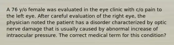 A 76 y/o female was evaluated in the eye clinic with c/o pain to the left eye. After careful evaluation of the right eye, the physician noted the patient has a disorder characterized by optic nerve damage that is usually caused by abnormal increase of intraocular pressure. The correct medical term for this condition?