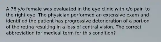 A 76 y/o female was evaluated in the eye clinic with c/o pain to the right eye. The physician performed an extensive exam and identified the patient has progressive deterioration of a portion of the retina resulting in a loss of central vision. The correct abbreviation for medical term for this condition?