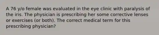 A 76 y/o female was evaluated in the eye clinic with paralysis of the iris. The physician is prescribing her some corrective lenses or exercises (or both). The correct medical term for this prescribing physician?