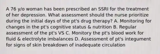 A 76 y/o woman has been prescribed an SSRI for the treatment of her depression. What assessment should the nurse prioritize during the initial days of the pt's drug therapy? A. Monitoring for changes in the pt's cognitive status & nutrition B. Regular assessment of the pt's VS C. Monitory the pt's blood work for fluid & electrolyte imbalances D. Assessment of pt's integument for signs of skin breakdown of inadequate circulation