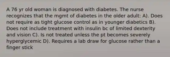 A 76 yr old woman is diagnosed with diabetes. The nurse recognizes that the mgmt of diabetes in the older adult: A). Does not require as tight glucose control as in younger diabetics B). Does not include treatment with insulin bc of limited dexterity and vision C). Is not treated unless the pt becomes severely hyperglycemic D). Requires a lab draw for glucose rather than a finger stick