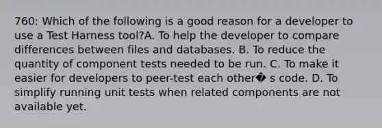 760: Which of the following is a good reason for a developer to use a Test Harness tool?A. To help the developer to compare differences between files and databases. B. To reduce the quantity of component tests needed to be run. C. To make it easier for developers to peer-test each other� s code. D. To simplify running unit tests when related components are not available yet.