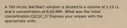 A 760 mLmL NaClNaCl solution is diluted to a volume of 1.15 LL and a concentration of 8.00 MM . What was the initial concentration C1C1C_1? Express your answer with the appropriate units.