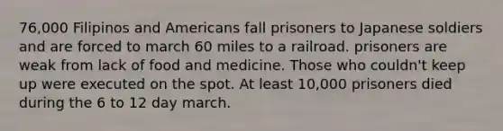 76,000 Filipinos and Americans fall prisoners to Japanese soldiers and are forced to march 60 miles to a railroad. prisoners are weak from lack of food and medicine. Those who couldn't keep up were executed on the spot. At least 10,000 prisoners died during the 6 to 12 day march.