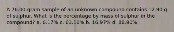 A 76.00-gram sample of an unknown compound contains 12.90 g of sulphur. What is the percentage by mass of sulphur in the compound? a. 0.17% c. 63.10% b. 16.97% d. 88.90%