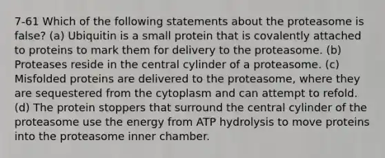 7-61 Which of the following statements about the proteasome is false? (a) Ubiquitin is a small protein that is covalently attached to proteins to mark them for delivery to the proteasome. (b) Proteases reside in the central cylinder of a proteasome. (c) Misfolded proteins are delivered to the proteasome, where they are sequestered from the cytoplasm and can attempt to refold. (d) The protein stoppers that surround the central cylinder of the proteasome use the energy from ATP hydrolysis to move proteins into the proteasome inner chamber.