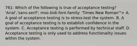 761: Which of the following is true of acceptance testing? 'Arial','sans-serif'; mso-bidi-font-family: 'Times New Roman'"> A. A goal of acceptance testing is to stress-test the system. B. A goal of acceptance testing is to establish confidence in the system. C. Acceptance testing is performed by technical staff. D. Acceptance testing is only used to address functionality issues within the system.