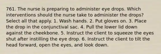 761. The nurse is preparing to administer eye drops. Which interventions should the nurse take to administer the drops? Select all that apply. 1. Wash hands. 2. Put gloves on. 3. Place the drop in the conjunctival sac. 4. Pull the lower lid down against the cheekbone. 5. Instruct the client to squeeze the eyes shut after instilling the eye drop. 6. Instruct the client to tilt the head forward, open the eyes, and look down.