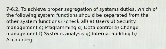 7-6.2. To achieve proper segregation of systems duties, which of the following system functions should be separated from the other system functions? (check all) a) Users b) Security management c) Programming d) Data control e) Change management f) Systems analysis g) Internal auditing h) Accounting