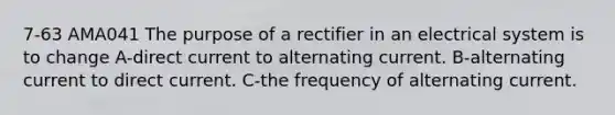 7-63 AMA041 The purpose of a rectifier in an electrical system is to change A-direct current to alternating current. B-alternating current to direct current. C-the frequency of alternating current.