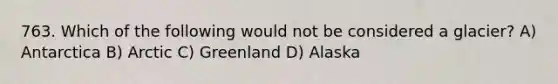 763. Which of the following would not be considered a glacier? A) Antarctica B) Arctic C) Greenland D) Alaska