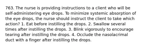 763. The nurse is providing instructions to a client who will be self-administering eye drops. To minimize systemic absorption of the eye drops, the nurse should instruct the client to take which action? 1. Eat before instilling the drops. 2. Swallow several times after instilling the drops. 3. Blink vigorously to encourage tearing after instilling the drops. 4. Occlude the nasolacrimal duct with a finger after instilling the drops.