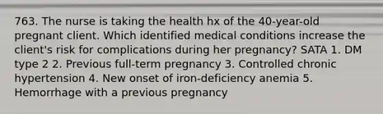 763. The nurse is taking the health hx of the 40-year-old pregnant client. Which identified medical conditions increase the client's risk for complications during her pregnancy? SATA 1. DM type 2 2. Previous full-term pregnancy 3. Controlled chronic hypertension 4. New onset of iron-deficiency anemia 5. Hemorrhage with a previous pregnancy