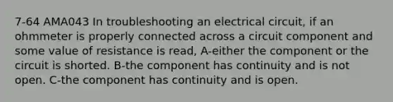 7-64 AMA043 In troubleshooting an electrical circuit, if an ohmmeter is properly connected across a circuit component and some value of resistance is read, A-either the component or the circuit is shorted. B-the component has continuity and is not open. C-the component has continuity and is open.