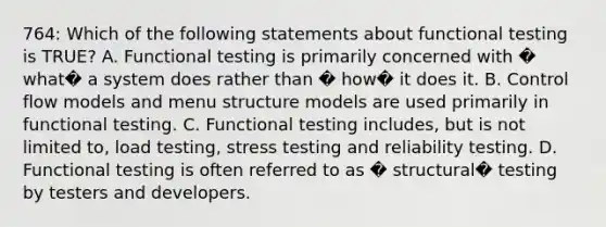 764: Which of the following statements about functional testing is TRUE? A. Functional testing is primarily concerned with � what� a system does rather than � how� it does it. B. Control flow models and menu structure models are used primarily in functional testing. C. Functional testing includes, but is not limited to, load testing, stress testing and reliability testing. D. Functional testing is often referred to as � structural� testing by testers and developers.