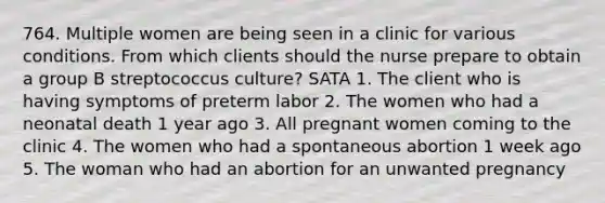 764. Multiple women are being seen in a clinic for various conditions. From which clients should the nurse prepare to obtain a group B streptococcus culture? SATA 1. The client who is having symptoms of preterm labor 2. The women who had a neonatal death 1 year ago 3. All pregnant women coming to the clinic 4. The women who had a spontaneous abortion 1 week ago 5. The woman who had an abortion for an unwanted pregnancy